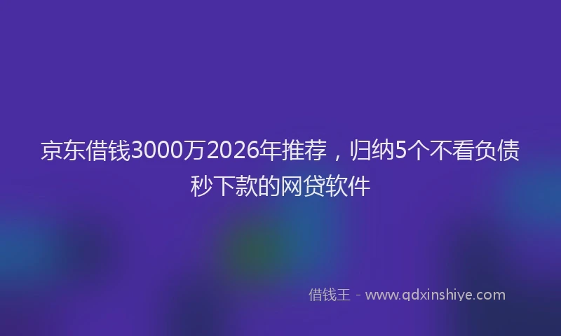 京东借钱3000万2026年推荐，归纳5个不看负债秒下款的网贷软件