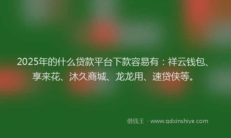 2025年的什么贷款平台下款容易有：祥云钱包、享来花、沐久商城、龙龙用、速贷侠等。