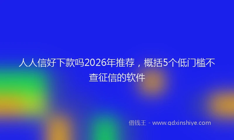 人人信好下款吗2026年推荐，概括5个低门槛不查征信的软件