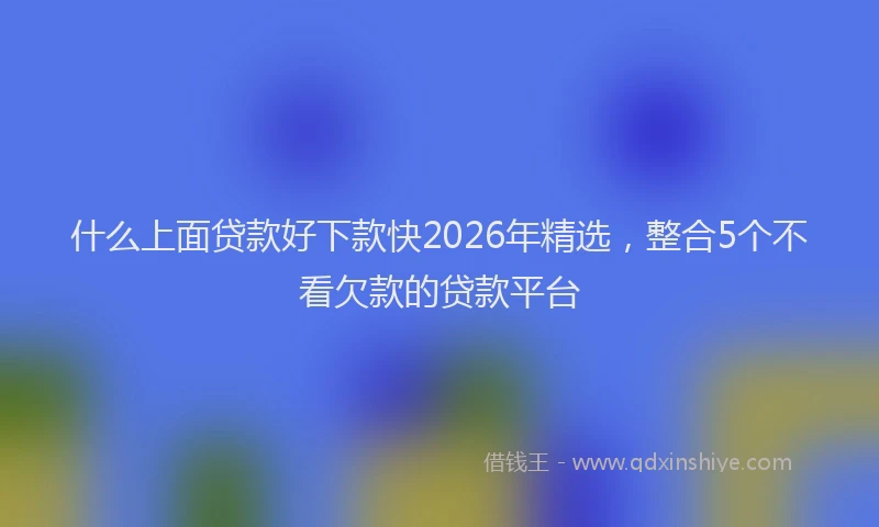 什么上面贷款好下款快2026年精选,整合5个不看欠款的贷款平台