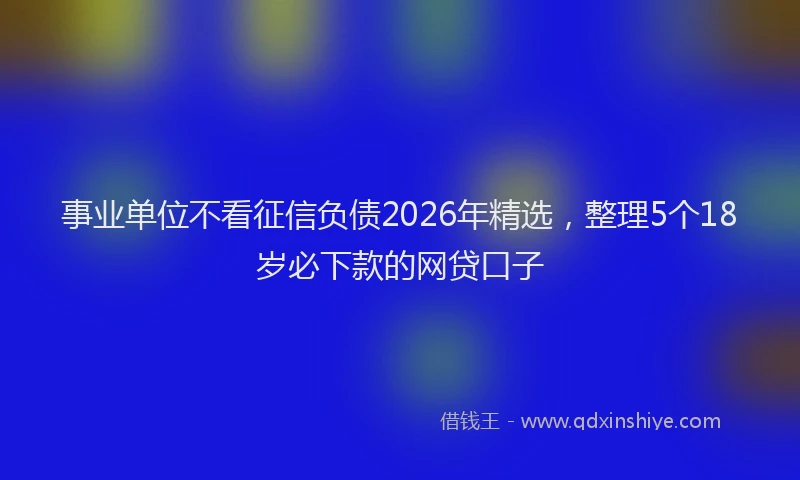事业单位不看征信负债2026年精选,整理5个18岁必下款的网贷口子