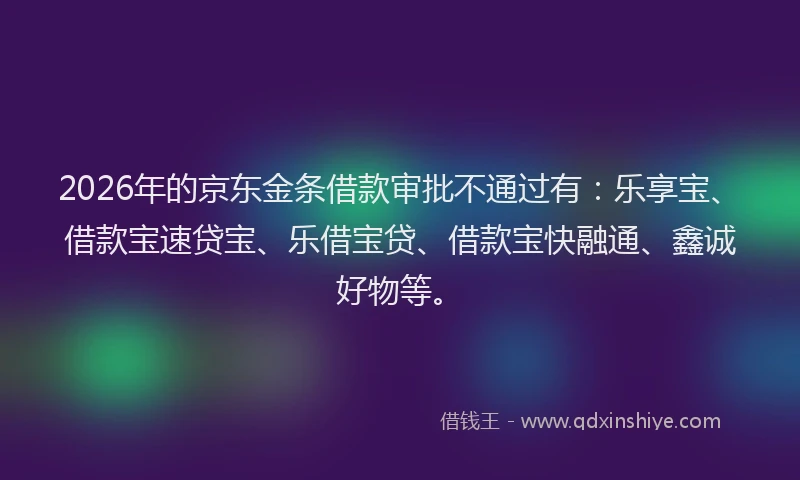 2026年的京东金条借款审批不通过有:乐享宝、借款宝速贷宝、乐借宝贷、借款宝快融通、鑫诚好物等。