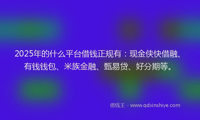 2025年的什么平台借钱正规有：现金侠快借融、有钱钱包、米族金融、甄易贷、好分期等。