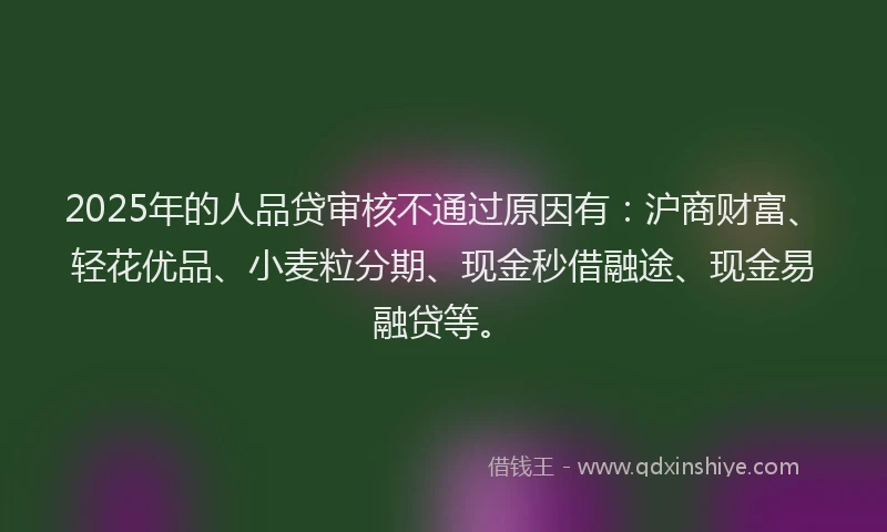 2025年的人品贷审核不通过原因有:沪商财富、轻花优品、小麦粒分期、现金秒借融途、现金易融贷等。
