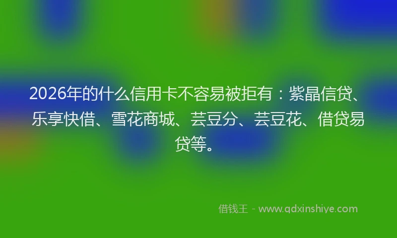 2026年的什么信用卡不容易被拒有：紫晶信贷、乐享快借、雪花商城、芸豆分、芸豆花、借贷易贷等。