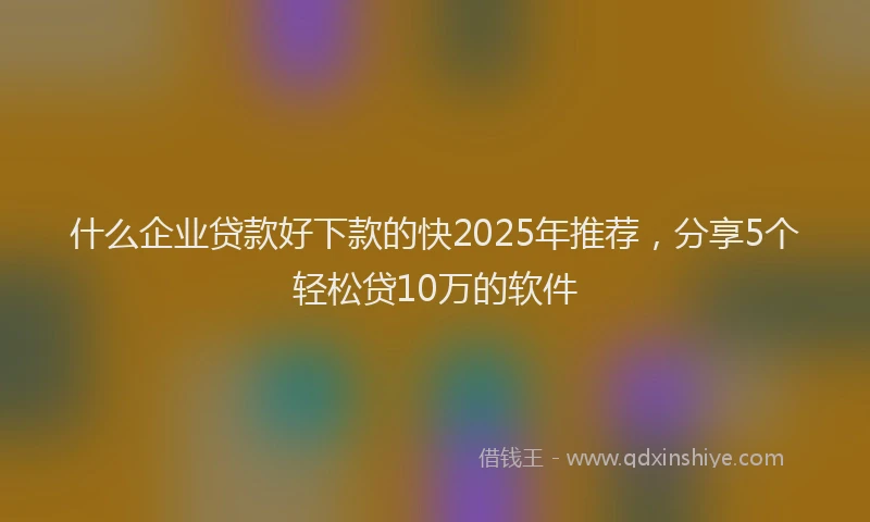 什么企业贷款好下款的快2025年推荐，分享5个轻松贷10万的软件