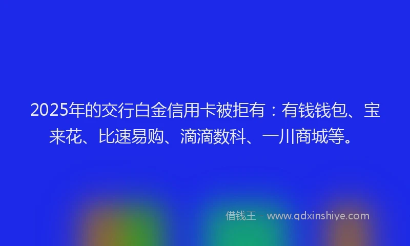 2025年的交行白金信用卡被拒有：有钱钱包、宝来花、比速易购、滴滴数科、一川商城等。