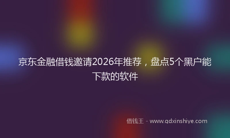 京东金融借钱邀请2026年推荐，盘点5个黑户能下款的软件