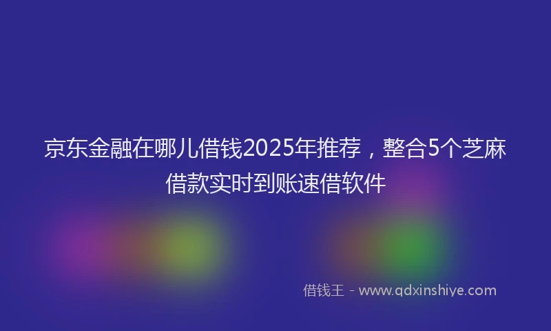 京东金融在哪儿借钱2025年推荐，整合5个芝麻借款实时到账速借软件