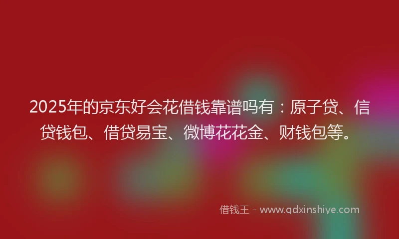 2025年的京东好会花借钱靠谱吗有：原子贷、信贷钱包、借贷易宝、微博花花金、财钱包等。