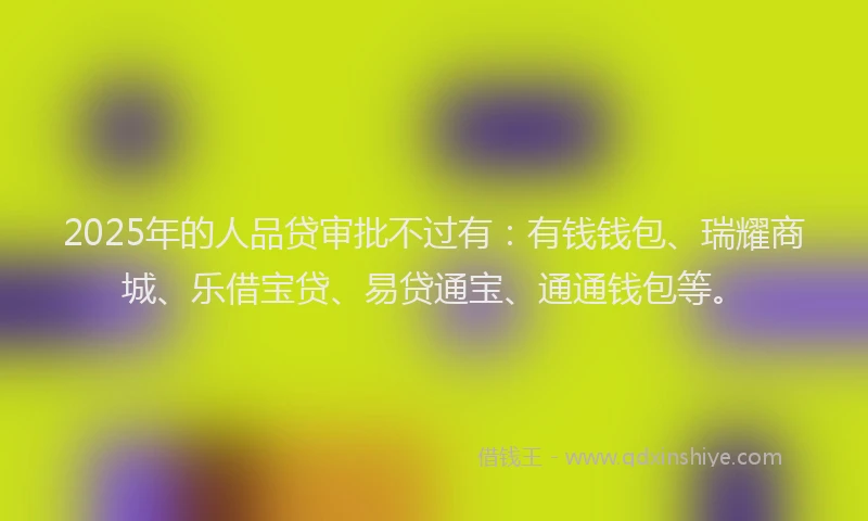 2025年的人品贷审批不过有：有钱钱包、瑞耀商城、乐借宝贷、易贷通宝、通通钱包等。