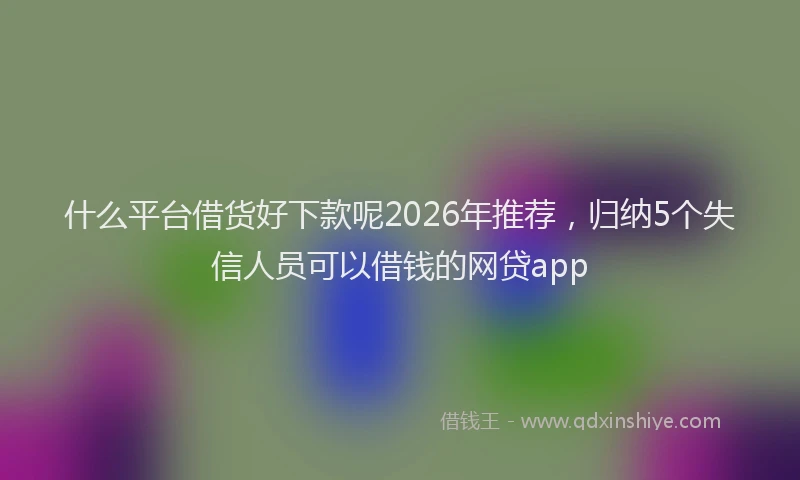 什么平台借货好下款呢2026年推荐，归纳5个失信人员可以借钱的网贷app