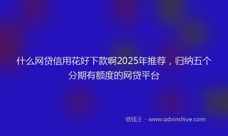 什么网贷信用花好下款啊2025年推荐，归纳五个分期有额度的网贷平台