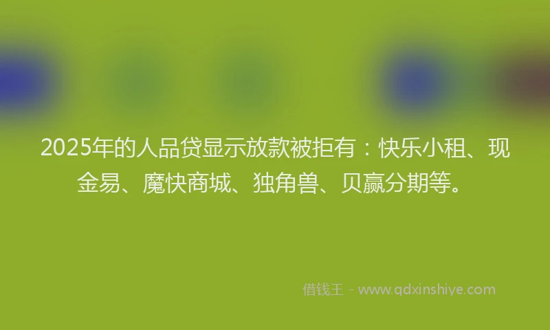 2025年的人品贷显示放款被拒有：快乐小租、现金易、魔快商城、独角兽、贝赢分期等。
