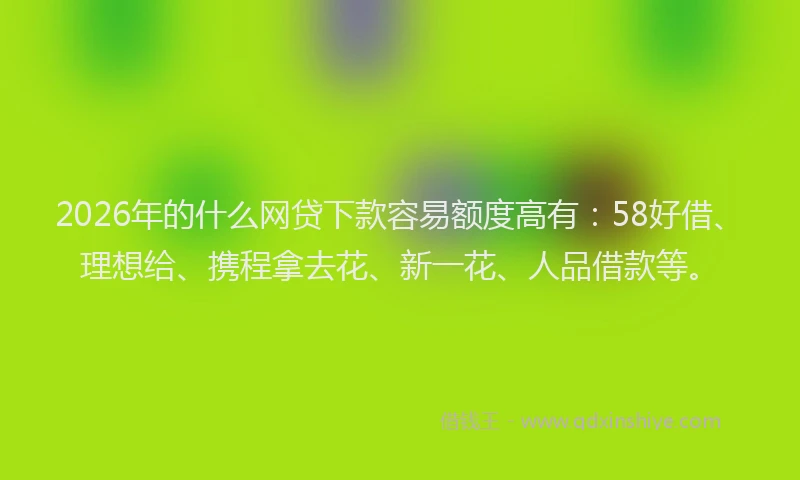 2026年的什么网贷下款容易额度高有：58好借、理想给、携程拿去花、新一花、人品借款等。