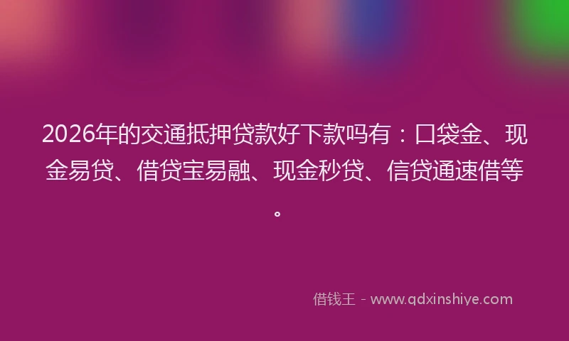 2026年的交通抵押贷款好下款吗有：口袋金、现金易贷、借贷宝易融、现金秒贷、信贷通速借等。