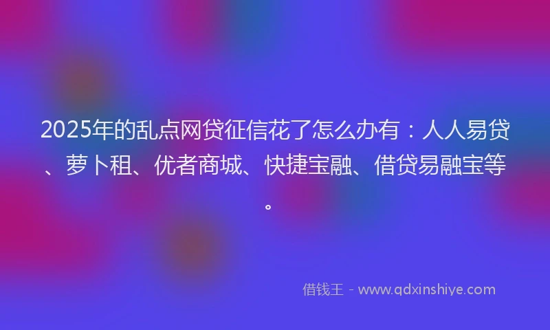 2025年的乱点网贷征信花了怎么办有：人人易贷、萝卜租、优者商城、快捷宝融、借贷易融宝等。