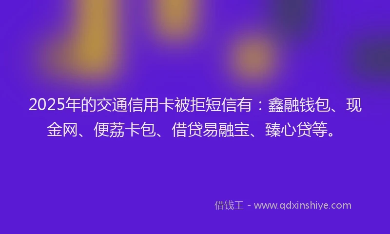 2025年的交通信用卡被拒短信有：鑫融钱包、现金网、便荔卡包、借贷易融宝、臻心贷等。