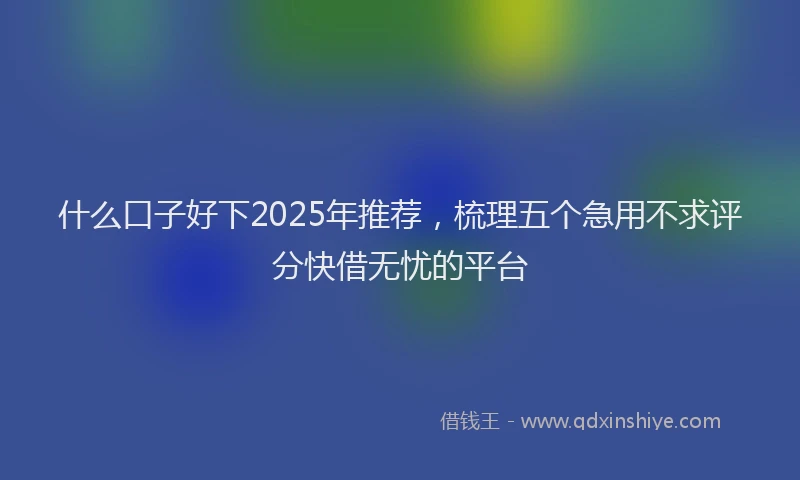 什么口子好下2025年推荐，梳理五个急用不求评分快借无忧的平台