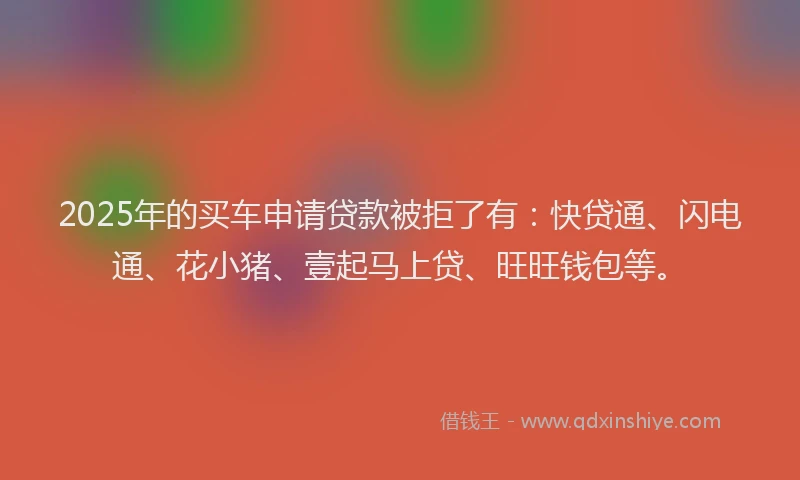 2025年的买车申请贷款被拒了有：快贷通、闪电通、花小猪、壹起马上贷、旺旺钱包等。