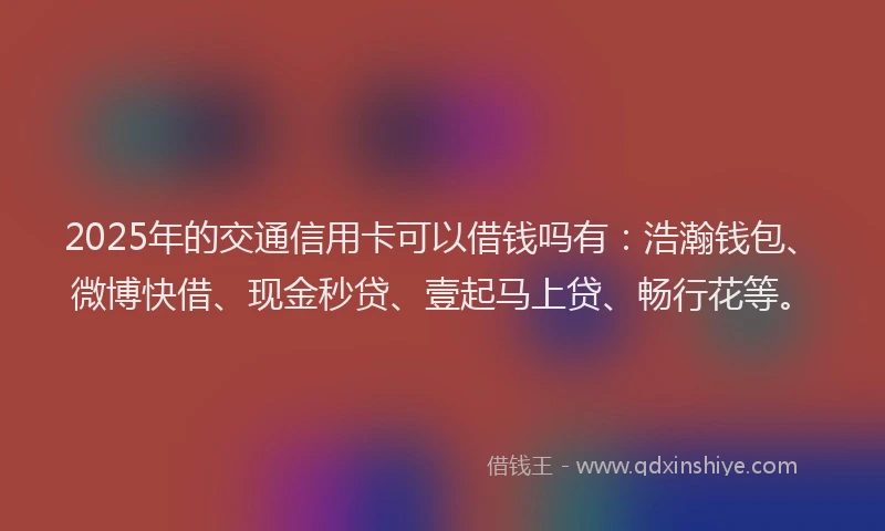 2025年的交通信用卡可以借钱吗有:浩瀚钱包、微博快借、现金秒贷、壹起马上贷、畅行花等。