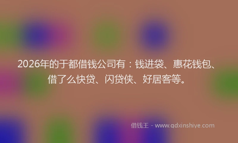 2026年的于都借钱公司有：钱进袋、惠花钱包、借了么快贷、闪贷侠、好居客等。