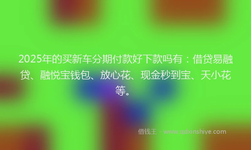2025年的买新车分期付款好下款吗有：借贷易融贷、融悦宝钱包、放心花、现金秒到宝、天小花等。
