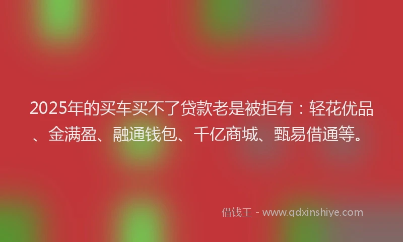 2025年的买车买不了贷款老是被拒有：轻花优品、金满盈、融通钱包、千亿商城、甄易借通等。