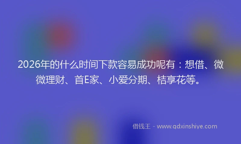 2026年的什么时间下款容易成功呢有：想借、微微理财、首E家、小爱分期、桔享花等。