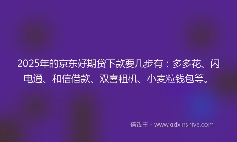 2025年的京东好期贷下款要几步有：多多花、闪电通、和信借款、双喜租机、小麦粒钱包等。