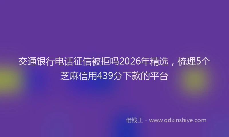 交通银行电话征信被拒吗2026年精选,梳理5个芝麻信用439分下款的平台