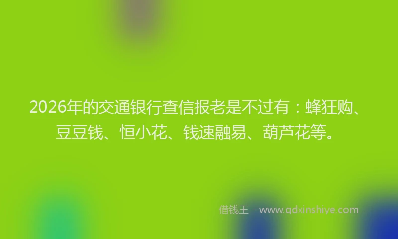 2026年的交通银行查信报老是不过有：蜂狂购、豆豆钱、恒小花、钱速融易、葫芦花等。