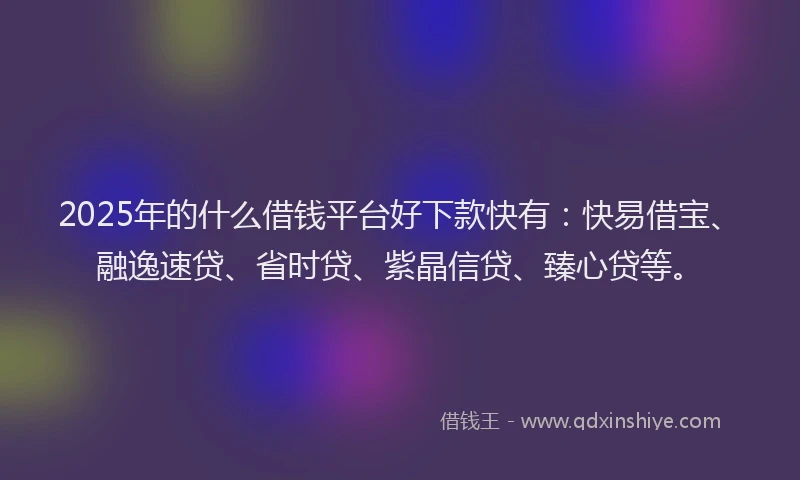 2025年的什么借钱平台好下款快有:快易借宝、融逸速贷、省时贷、紫晶信贷、臻心贷等。
