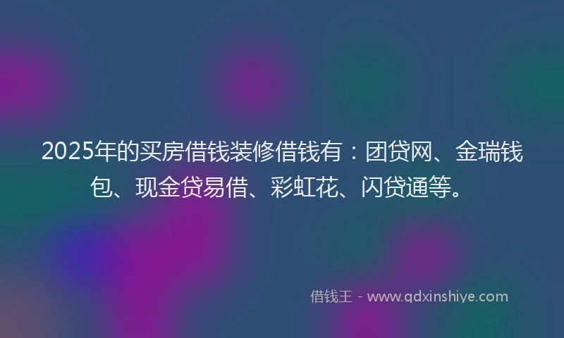 2025年的买房借钱装修借钱有：团贷网、金瑞钱包、现金贷易借、彩虹花、闪贷通等。