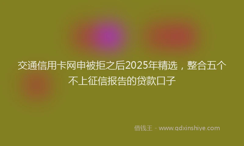 交通信用卡网申被拒之后2025年精选,整合五个不上征信报告的贷款口子