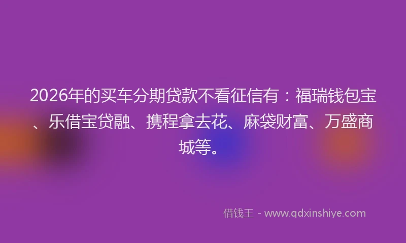 2026年的买车分期贷款不看征信有：福瑞钱包宝、乐借宝贷融、携程拿去花、麻袋财富、万盛商城等。