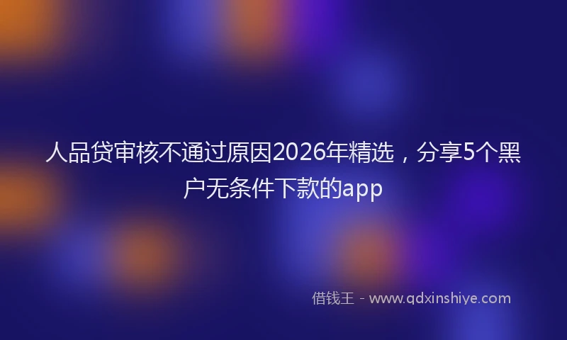 人品贷审核不通过原因2026年精选，分享5个黑户无条件下款的app