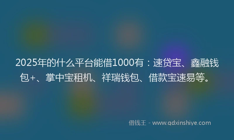 2025年的什么平台能借1000有：速贷宝、鑫融钱包+、掌中宝租机、祥瑞钱包、借款宝速易等。