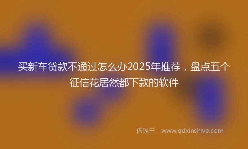 买新车贷款不通过怎么办2025年推荐，盘点五个征信花居然都下款的软件