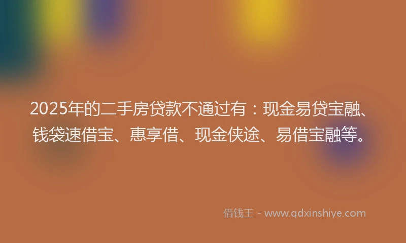 2025年的二手房贷款不通过有：现金易贷宝融、钱袋速借宝、惠享借、现金侠途、易借宝融等。