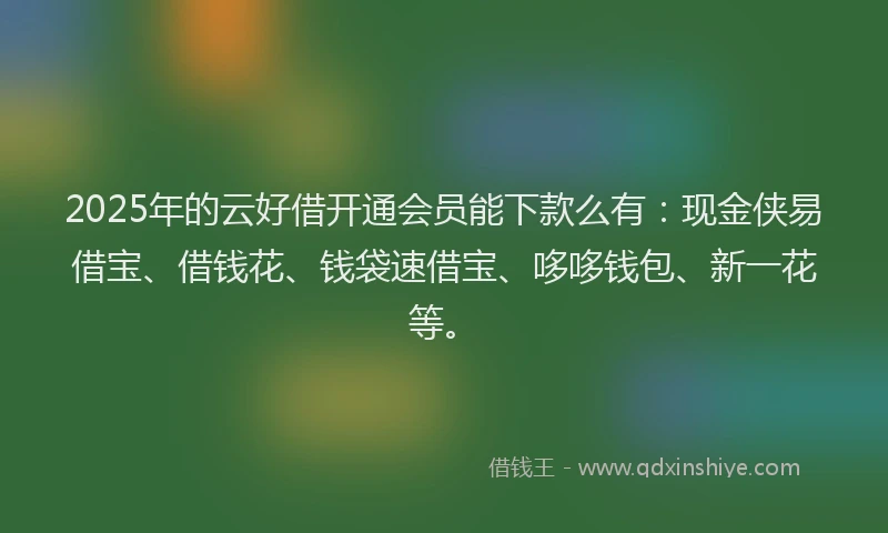 2025年的云好借开通会员能下款么有:现金侠易借宝、借钱花、钱袋速借宝、哆哆钱包、新一花等。