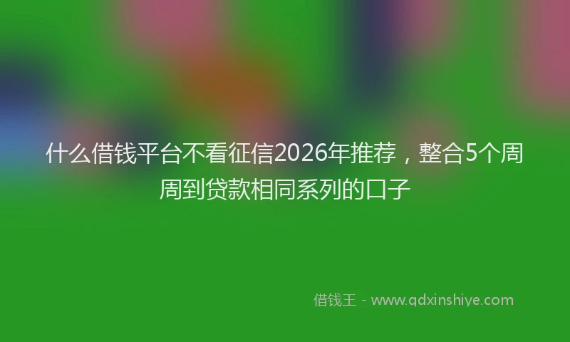 什么借钱平台不看征信2026年推荐，整合5个周周到贷款相同系列的口子