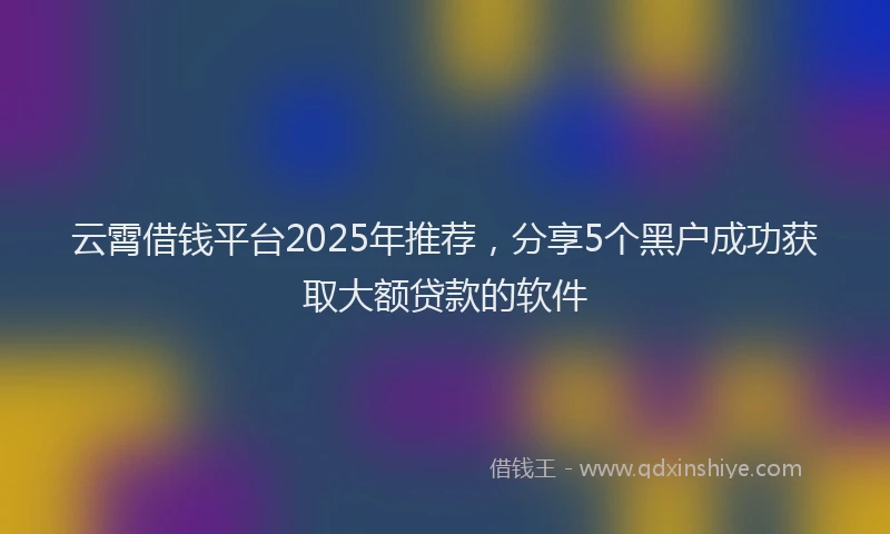 云霄借钱平台2025年推荐,分享5个黑户成功获取大额贷款的软件