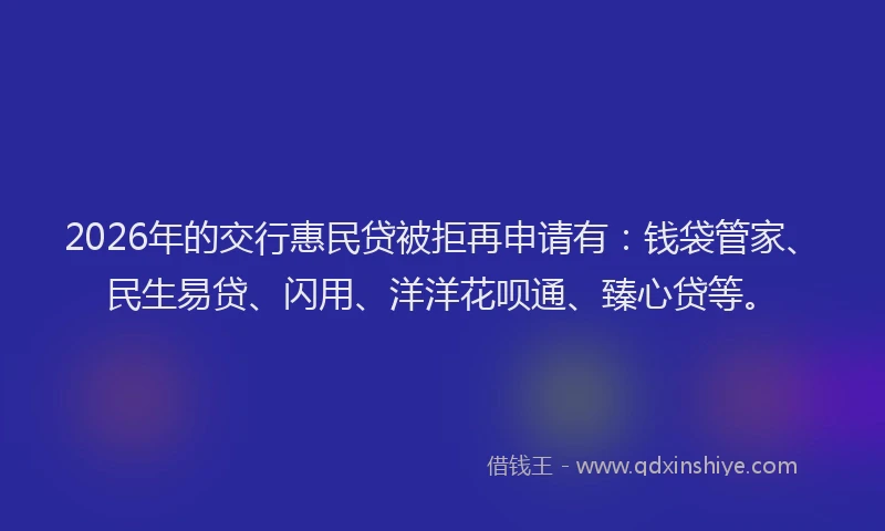 2026年的交行惠民贷被拒再申请有：钱袋管家、民生易贷、闪用、洋洋花呗通、臻心贷等。