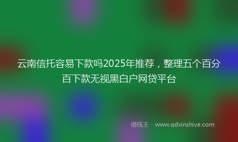 云南信托容易下款吗2025年推荐，整理五个百分百下款无视黑白户网贷平台