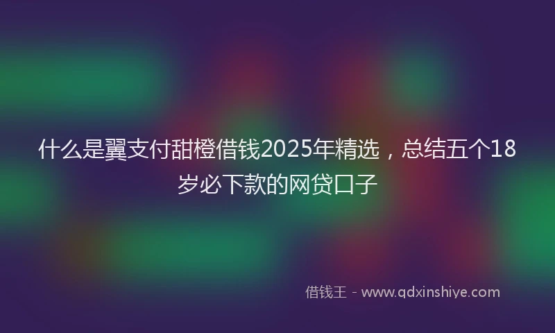 什么是翼支付甜橙借钱2025年精选，总结五个18岁必下款的网贷口子