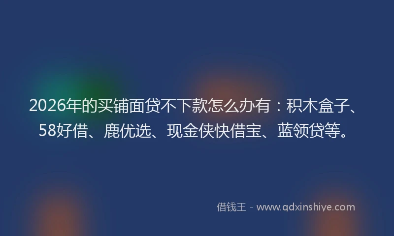 2026年的买铺面贷不下款怎么办有：积木盒子、58好借、鹿优选、现金侠快借宝、蓝领贷等。