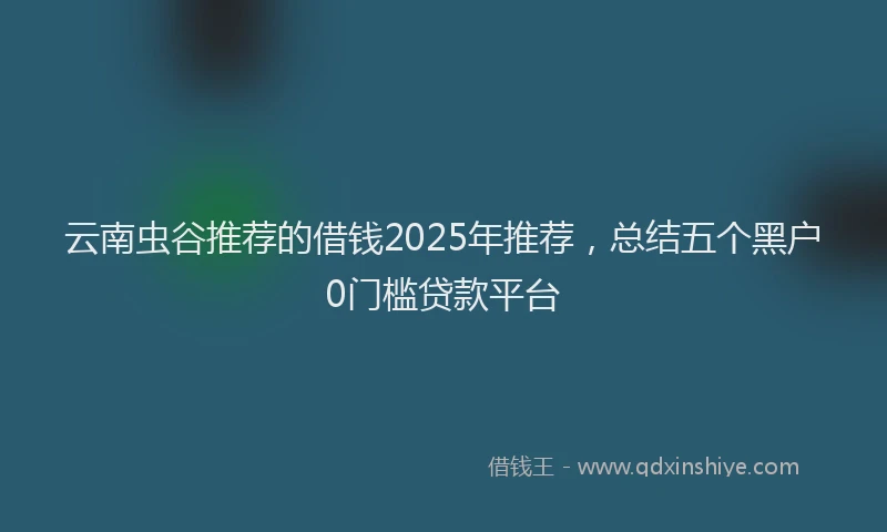 云南虫谷推荐的借钱2025年推荐，总结五个黑户0门槛贷款平台