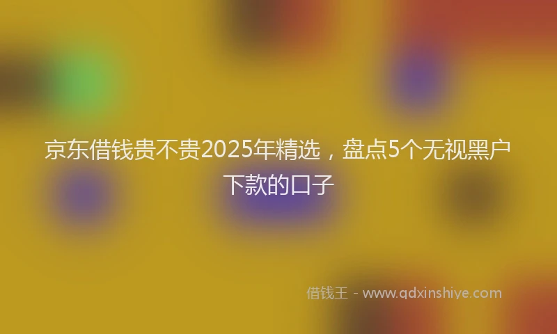 京东借钱贵不贵2025年精选，盘点5个无视黑户下款的口子