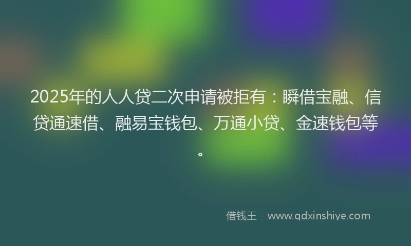 2025年的人人贷二次申请被拒有：瞬借宝融、信贷通速借、融易宝钱包、万通小贷、金速钱包等。